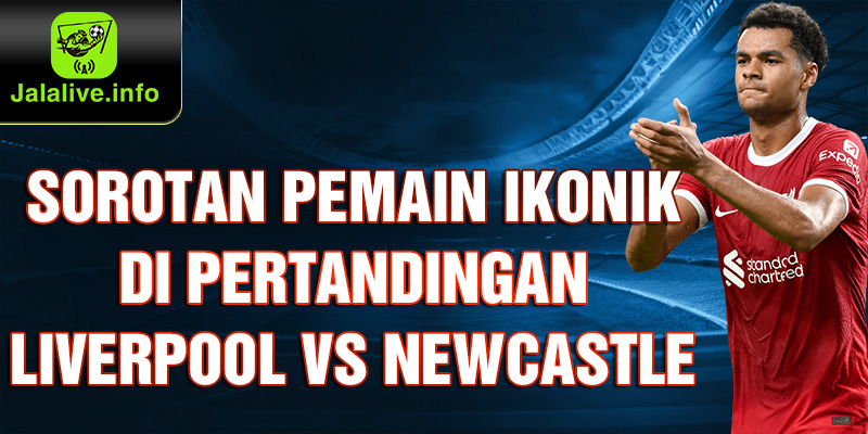 Sorotan Pemain Ikonik di Pertandingan Liverpool vs Newcastle